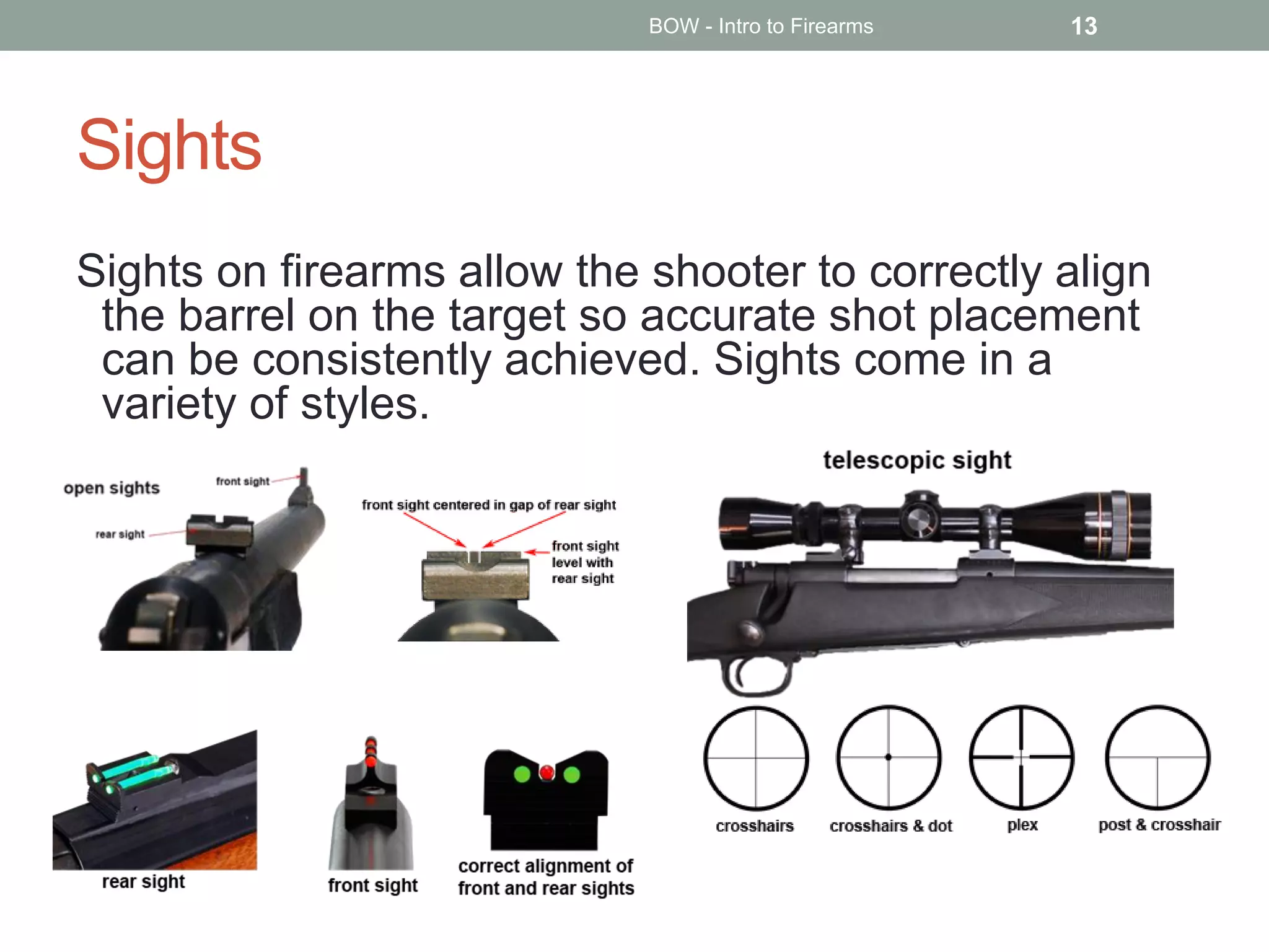 Sights
Sights on firearms allow the shooter to correctly align
the barrel on the target so accurate shot placement
can be consistently achieved. Sights come in a
variety of styles.
BOW - Intro to Firearms 13
 