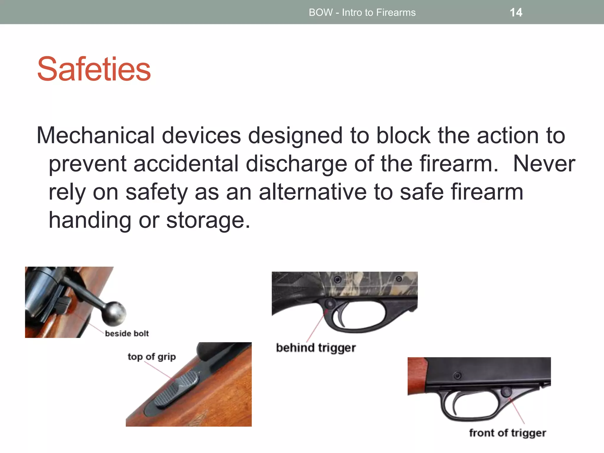 Safeties
Mechanical devices designed to block the action to
prevent accidental discharge of the firearm. Never
rely on safety as an alternative to safe firearm
handing or storage.
BOW - Intro to Firearms 14
 