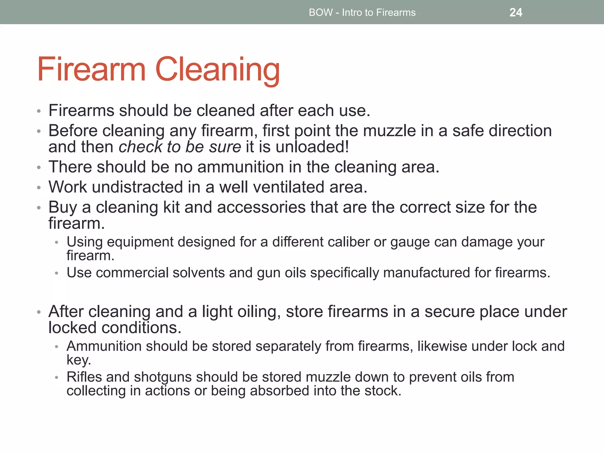 Firearm Cleaning
• Firearms should be cleaned after each use.
• Before cleaning any firearm, first point the muzzle in a safe direction
and then check to be sure it is unloaded!
• There should be no ammunition in the cleaning area.
• Work undistracted in a well ventilated area.
• Buy a cleaning kit and accessories that are the correct size for the
firearm.
• Using equipment designed for a different caliber or gauge can damage your
firearm.
• Use commercial solvents and gun oils specifically manufactured for firearms.
• After cleaning and a light oiling, store firearms in a secure place under
locked conditions.
• Ammunition should be stored separately from firearms, likewise under lock and
key.
• Rifles and shotguns should be stored muzzle down to prevent oils from
collecting in actions or being absorbed into the stock.
BOW - Intro to Firearms 24
 