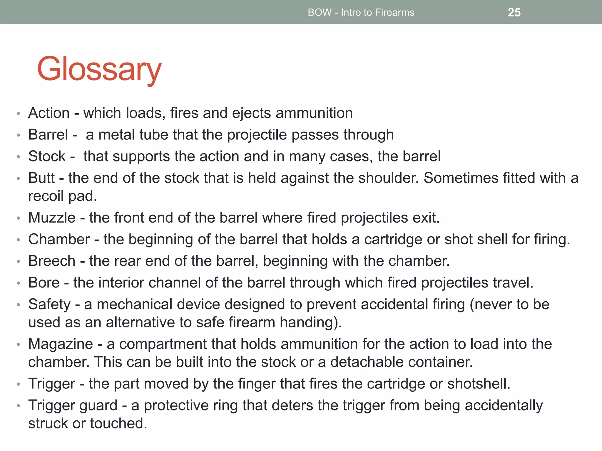 Glossary
• Action - which loads, fires and ejects ammunition
• Barrel - a metal tube that the projectile passes through
• Stock - that supports the action and in many cases, the barrel
• Butt - the end of the stock that is held against the shoulder. Sometimes fitted with a
recoil pad.
• Muzzle - the front end of the barrel where fired projectiles exit.
• Chamber - the beginning of the barrel that holds a cartridge or shot shell for firing.
• Breech - the rear end of the barrel, beginning with the chamber.
• Bore - the interior channel of the barrel through which fired projectiles travel.
• Safety - a mechanical device designed to prevent accidental firing (never to be
used as an alternative to safe firearm handing).
• Magazine - a compartment that holds ammunition for the action to load into the
chamber. This can be built into the stock or a detachable container.
• Trigger - the part moved by the finger that fires the cartridge or shotshell.
• Trigger guard - a protective ring that deters the trigger from being accidentally
struck or touched.
BOW - Intro to Firearms 25
 