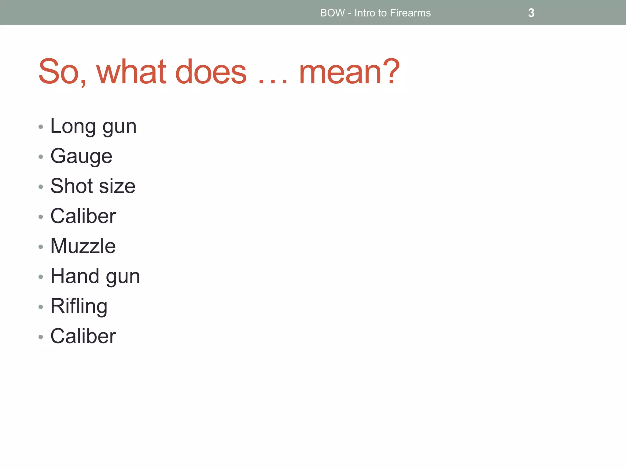 So, what does … mean?
• Long gun
• Gauge
• Shot size
• Caliber
• Muzzle
• Hand gun
• Rifling
• Caliber
BOW - Intro to Firearms 3
 