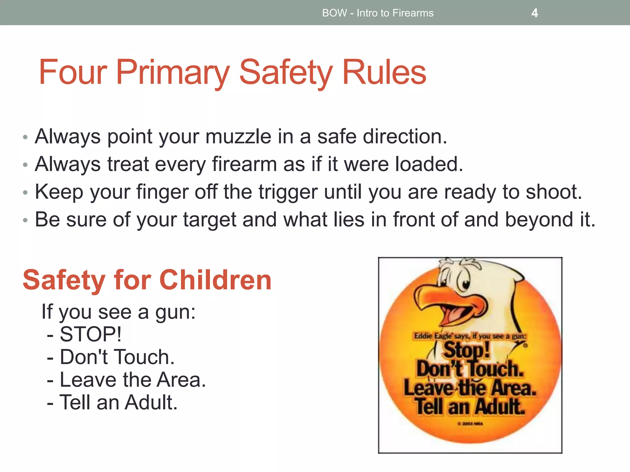 Four Primary Safety Rules
• Always point your muzzle in a safe direction.
• Always treat every firearm as if it were loaded.
• Keep your finger off the trigger until you are ready to shoot.
• Be sure of your target and what lies in front of and beyond it.
Safety for Children
If you see a gun:
- STOP!
- Don't Touch.
- Leave the Area.
- Tell an Adult.
BOW - Intro to Firearms 4
 