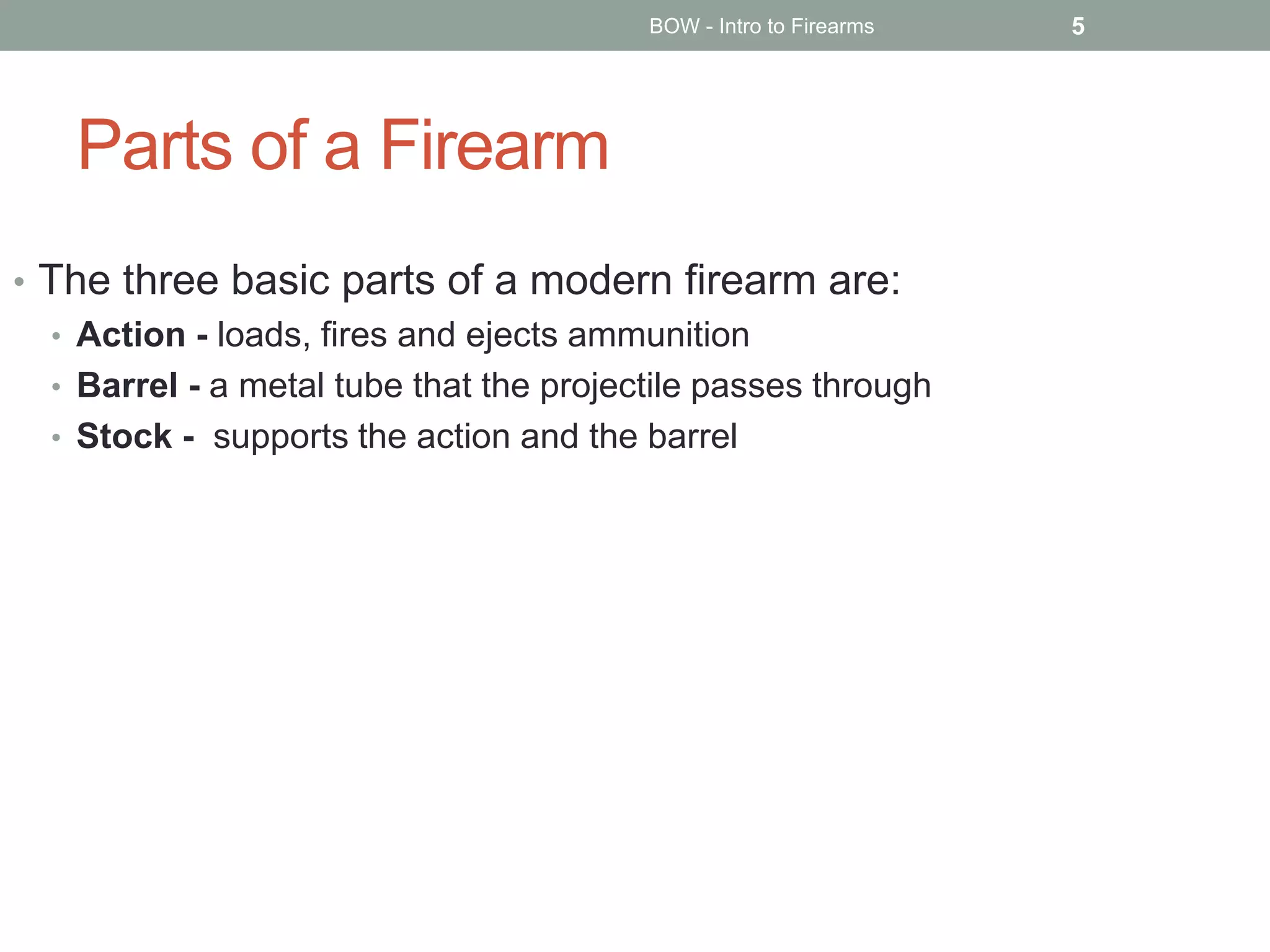 Parts of a Firearm
• The three basic parts of a modern firearm are:
• Action - loads, fires and ejects ammunition
• Barrel - a metal tube that the projectile passes through
• Stock - supports the action and the barrel
BOW - Intro to Firearms 5
 