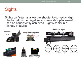 Sights
Sights on firearms allow the shooter to correctly align
the barrel on the target so accurate shot placement
can be consistently achieved. Sights come in a
variety of styles.
BOW - Intro to Firearms 13
 