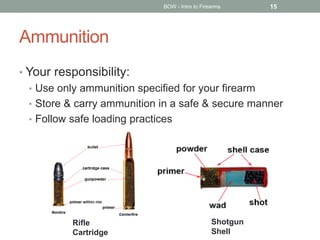 Ammunition
• Your responsibility:
• Use only ammunition specified for your firearm
• Store & carry ammunition in a safe & secure manner
• Follow safe loading practices
BOW - Intro to Firearms 15
Shotgun
Shell
Rifle
Cartridge
 