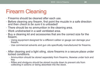 Firearm Cleaning
• Firearms should be cleaned after each use.
• Before cleaning any firearm, first point the muzzle in a safe direction
and then check to be sure it is unloaded!
• There should be no ammunition in the cleaning area.
• Work undistracted in a well ventilated area.
• Buy a cleaning kit and accessories that are the correct size for the
firearm.
• Using equipment designed for a different caliber or gauge can damage your
firearm.
• Use commercial solvents and gun oils specifically manufactured for firearms.
• After cleaning and a light oiling, store firearms in a secure place under
locked conditions.
• Ammunition should be stored separately from firearms, likewise under lock and
key.
• Rifles and shotguns should be stored muzzle down to prevent oils from
collecting in actions or being absorbed into the stock.
BOW - Intro to Firearms 24
 