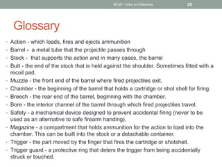 Glossary
• Action - which loads, fires and ejects ammunition
• Barrel - a metal tube that the projectile passes through
• Stock - that supports the action and in many cases, the barrel
• Butt - the end of the stock that is held against the shoulder. Sometimes fitted with a
recoil pad.
• Muzzle - the front end of the barrel where fired projectiles exit.
• Chamber - the beginning of the barrel that holds a cartridge or shot shell for firing.
• Breech - the rear end of the barrel, beginning with the chamber.
• Bore - the interior channel of the barrel through which fired projectiles travel.
• Safety - a mechanical device designed to prevent accidental firing (never to be
used as an alternative to safe firearm handing).
• Magazine - a compartment that holds ammunition for the action to load into the
chamber. This can be built into the stock or a detachable container.
• Trigger - the part moved by the finger that fires the cartridge or shotshell.
• Trigger guard - a protective ring that deters the trigger from being accidentally
struck or touched.
BOW - Intro to Firearms 25
 