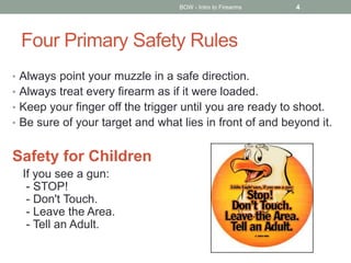 Four Primary Safety Rules
• Always point your muzzle in a safe direction.
• Always treat every firearm as if it were loaded.
• Keep your finger off the trigger until you are ready to shoot.
• Be sure of your target and what lies in front of and beyond it.
Safety for Children
If you see a gun:
- STOP!
- Don't Touch.
- Leave the Area.
- Tell an Adult.
BOW - Intro to Firearms 4
 