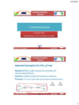 1/27/2015
1
Communication
Lecture One
Introduction to the internet concept
11
Internet Concepts (‫ئینتەرنێت‬ ‫)چەمکی‬
Network (‫شبکات‬ ‫یا‬ ‫:)تۆڕ‬ is group of connected and
communicated devices.
Internet: is global network of computer networks.
Protocol: is a set of rules that govern data communication.
22
 