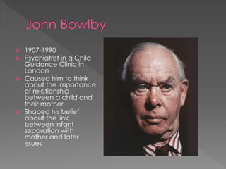  1907-1990 
 Psychiatrist in a Child 
Guidance Clinic in 
London 
 Caused him to think 
about the importance 
of relationship 
between a child and 
their mother 
 Shaped his belief 
about the link 
between infant 
separation with 
mother and later 
issues 
 