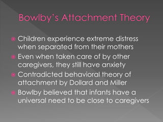  Children experience extreme distress 
when separated from their mothers 
 Even when taken care of by other 
caregivers, they still have anxiety 
 Contradicted behavioral theory of 
attachment by Dollard and Miller 
 Bowlby believed that infants have a 
universal need to be close to caregivers 
 