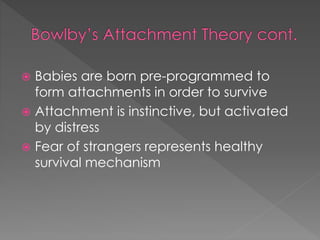  Babies are born pre-programmed to 
form attachments in order to survive 
 Attachment is instinctive, but activated 
by distress 
 Fear of strangers represents healthy 
survival mechanism 
 