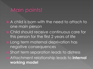  A child is born with the need to attach to 
one main person 
 Child should receive continuous care for 
this person for the first 2 years of life 
 Long term maternal deprivation has 
negative consequences 
 Short term separation leads to distress 
 Attachment relationship leads to internal 
working model 
 