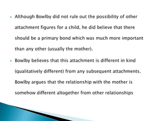  Although Bowlby did not rule out the possibility of other
attachment figures for a child, he did believe that there
should be a primary bond which was much more important
than any other (usually the mother).
 Bowlby believes that this attachment is different in kind
(qualitatively different) from any subsequent attachments.
Bowlby argues that the relationship with the mother is
somehow different altogether from other relationships
 