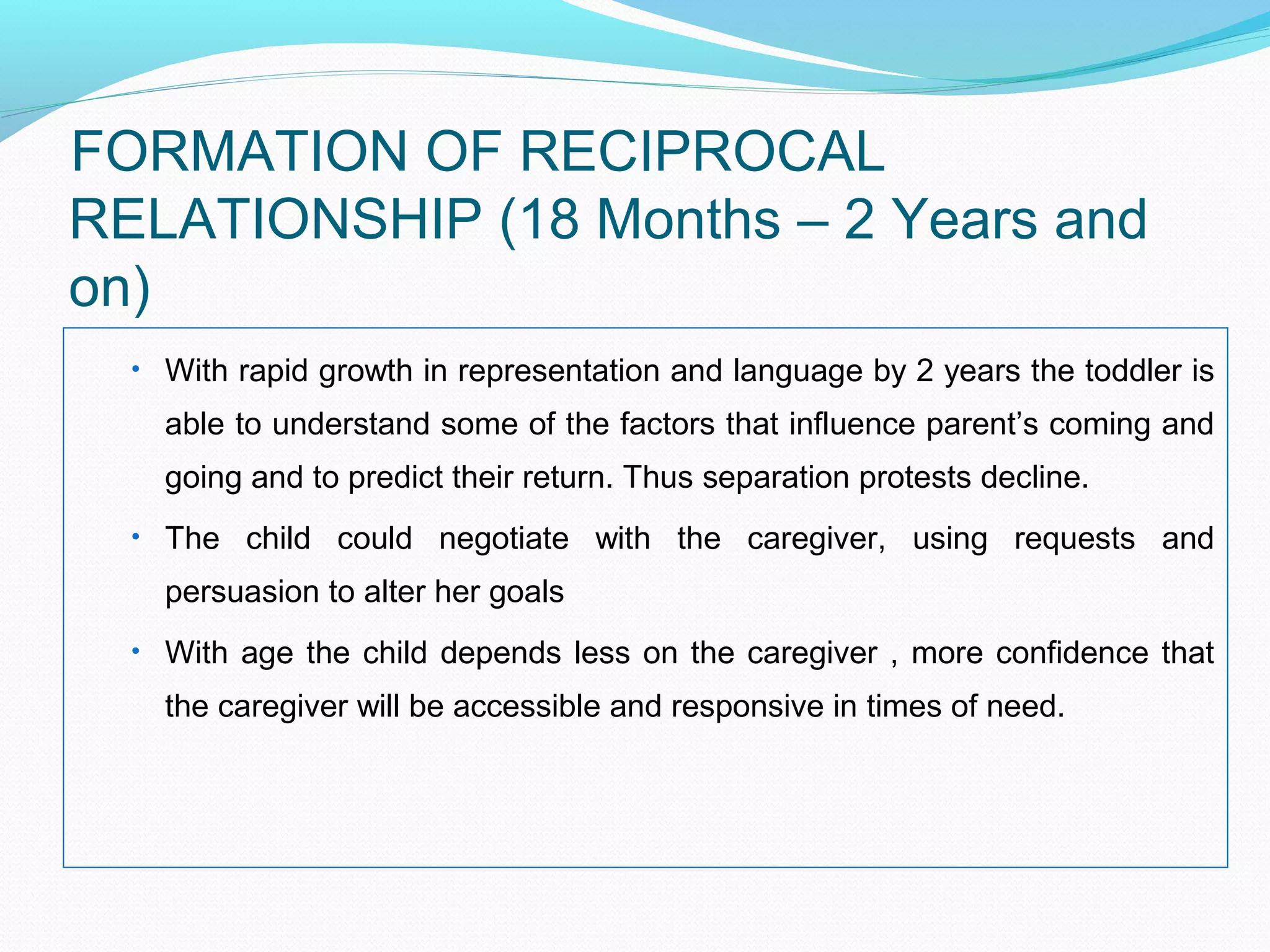 FORMATION OF RECIPROCAL
RELATIONSHIP (18 Months – 2 Years and
on)
• With rapid growth in representation and language by 2 years the toddler is
able to understand some of the factors that influence parent’s coming and
going and to predict their return. Thus separation protests decline.
• The child could negotiate with the caregiver, using requests and
persuasion to alter her goals
• With age the child depends less on the caregiver , more confidence that
the caregiver will be accessible and responsive in times of need.
 