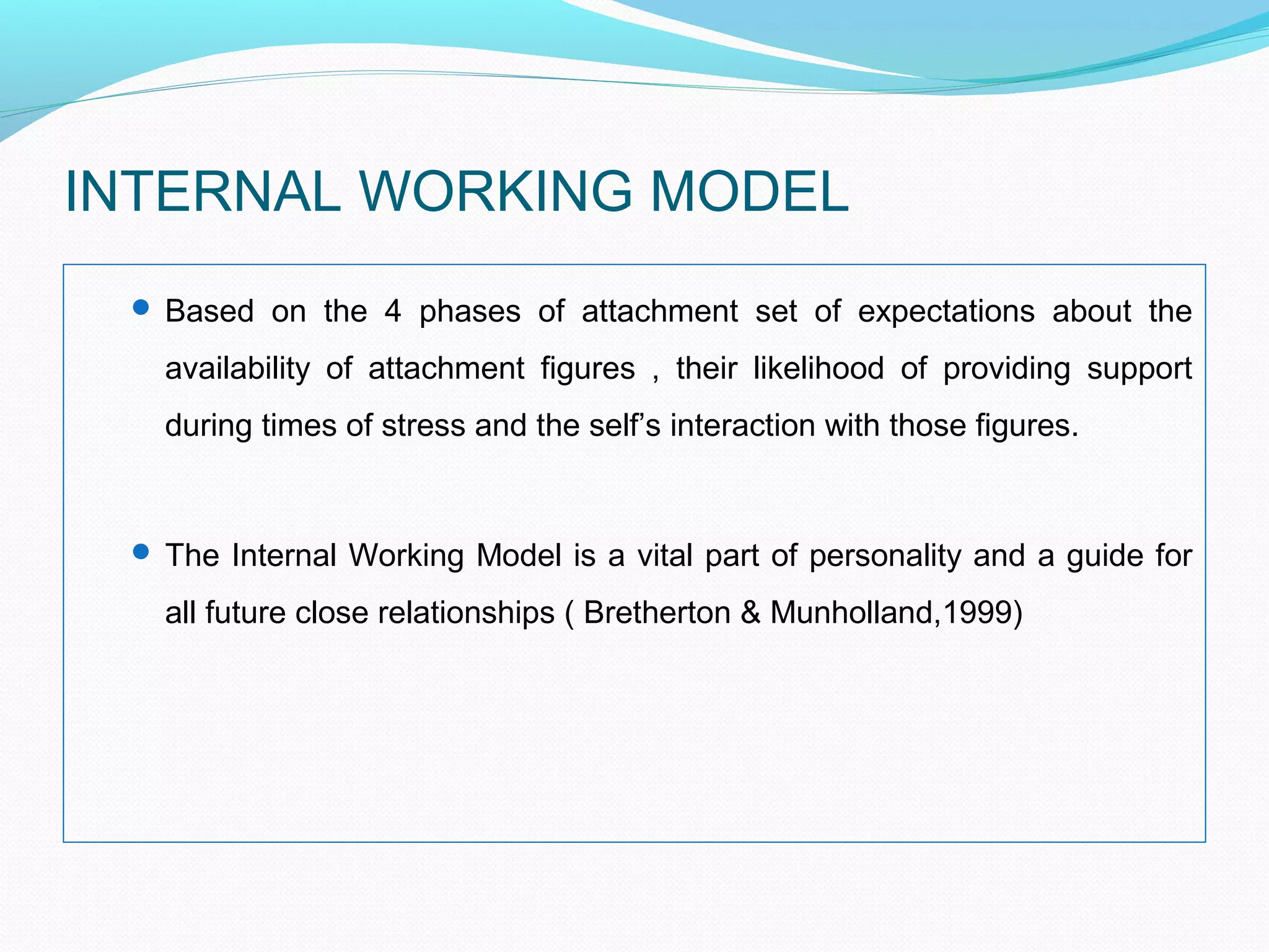 INTERNAL WORKING MODEL
 Based on the 4 phases of attachment set of expectations about the
availability of attachment figures , their likelihood of providing support
during times of stress and the self’s interaction with those figures.
 The Internal Working Model is a vital part of personality and a guide for
all future close relationships ( Bretherton & Munholland,1999)
 