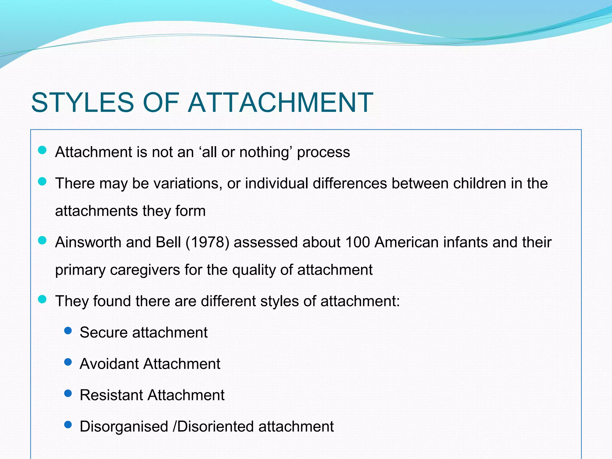 STYLES OF ATTACHMENT
 Attachment is not an ‘all or nothing’ process
 There may be variations, or individual differences between children in the
attachments they form
 Ainsworth and Bell (1978) assessed about 100 American infants and their
primary caregivers for the quality of attachment
 They found there are different styles of attachment:
 Secure attachment
 Avoidant Attachment
 Resistant Attachment
 Disorganised /Disoriented attachment
 