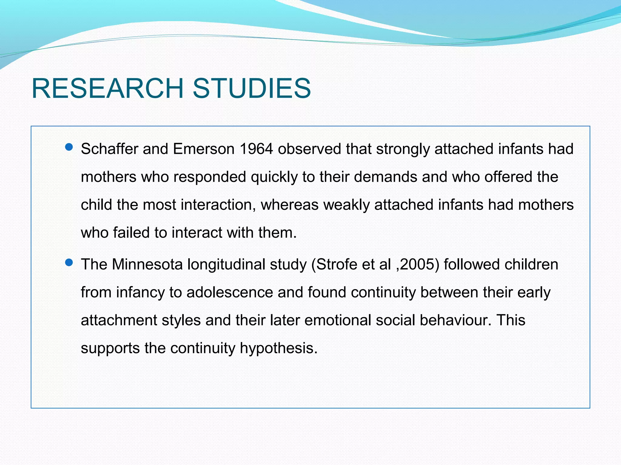 RESEARCH STUDIES
 Schaffer and Emerson 1964 observed that strongly attached infants had
mothers who responded quickly to their demands and who offered the
child the most interaction, whereas weakly attached infants had mothers
who failed to interact with them.
 The Minnesota longitudinal study (Strofe et al ,2005) followed children
from infancy to adolescence and found continuity between their early
attachment styles and their later emotional social behaviour. This
supports the continuity hypothesis.
 