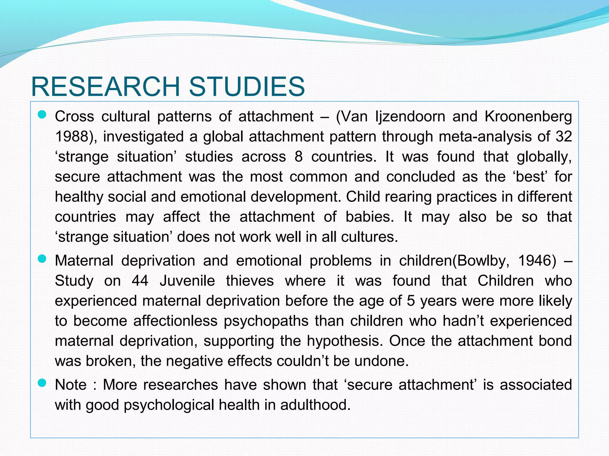 RESEARCH STUDIES
 Cross cultural patterns of attachment – (Van Ijzendoorn and Kroonenberg
1988), investigated a global attachment pattern through meta-analysis of 32
‘strange situation’ studies across 8 countries. It was found that globally,
secure attachment was the most common and concluded as the ‘best’ for
healthy social and emotional development. Child rearing practices in different
countries may affect the attachment of babies. It may also be so that
‘strange situation’ does not work well in all cultures.
 Maternal deprivation and emotional problems in children(Bowlby, 1946) –
Study on 44 Juvenile thieves where it was found that Children who
experienced maternal deprivation before the age of 5 years were more likely
to become affectionless psychopaths than children who hadn’t experienced
maternal deprivation, supporting the hypothesis. Once the attachment bond
was broken, the negative effects couldn’t be undone.
 Note : More researches have shown that ‘secure attachment’ is associated
with good psychological health in adulthood.
 