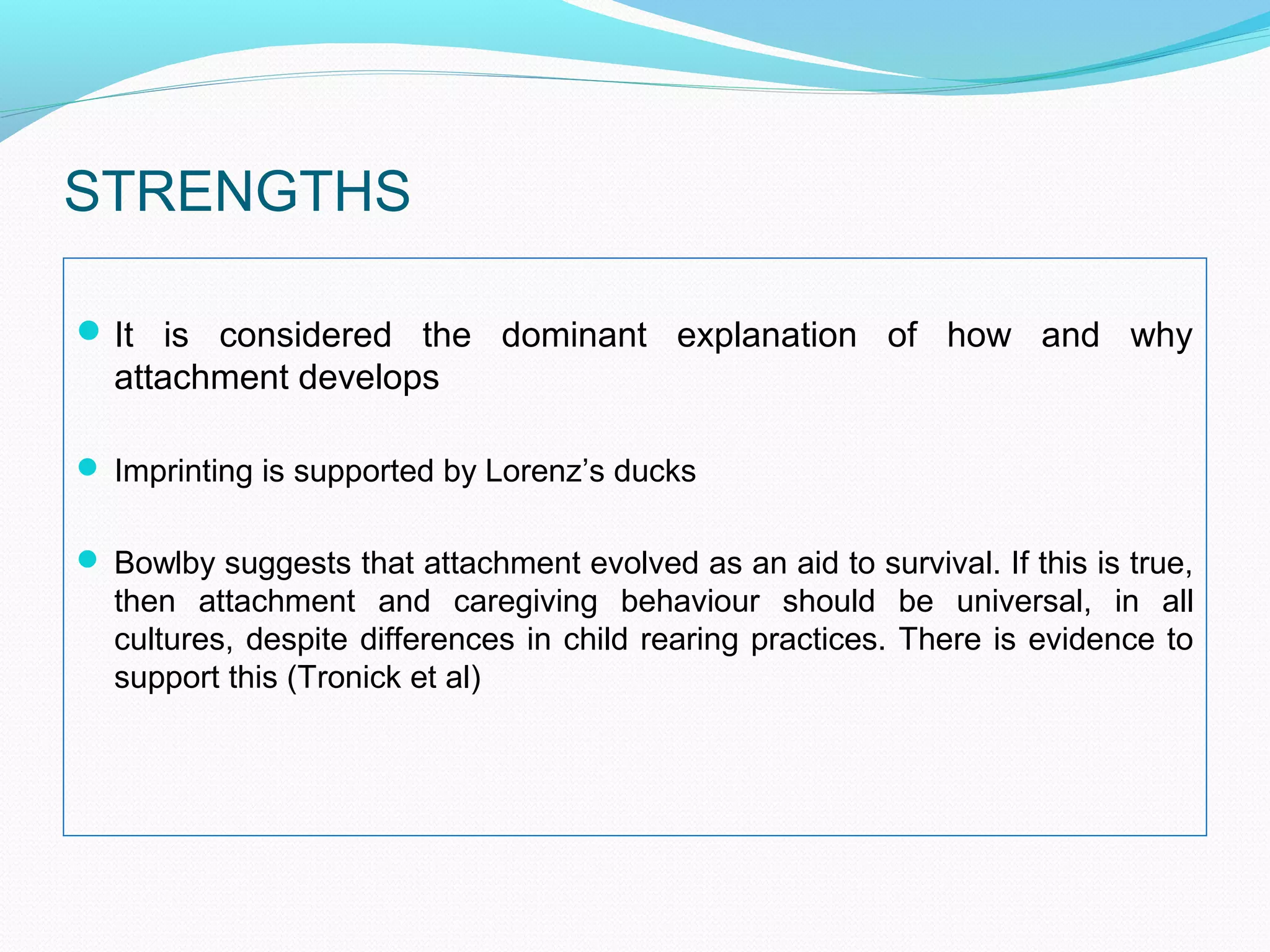 STRENGTHS
It is considered the dominant explanation of how and why
attachment develops
 Imprinting is supported by Lorenz’s ducks
 Bowlby suggests that attachment evolved as an aid to survival. If this is true,
then attachment and caregiving behaviour should be universal, in all
cultures, despite differences in child rearing practices. There is evidence to
support this (Tronick et al)
 
