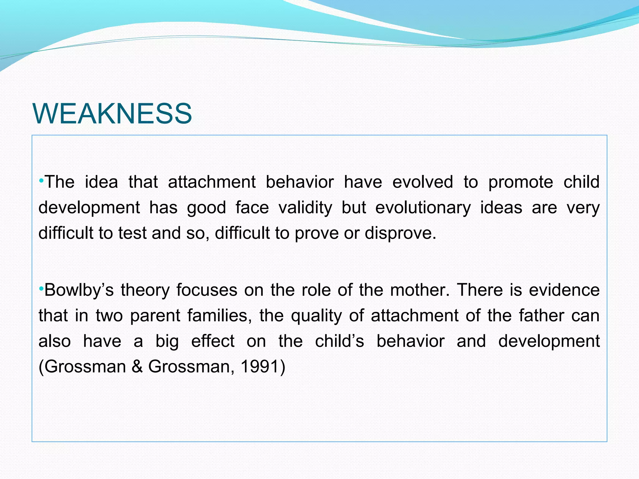 WEAKNESS
•The idea that attachment behavior have evolved to promote child
development has good face validity but evolutionary ideas are very
difficult to test and so, difficult to prove or disprove.
•Bowlby’s theory focuses on the role of the mother. There is evidence
that in two parent families, the quality of attachment of the father can
also have a big effect on the child’s behavior and development
(Grossman & Grossman, 1991)
 