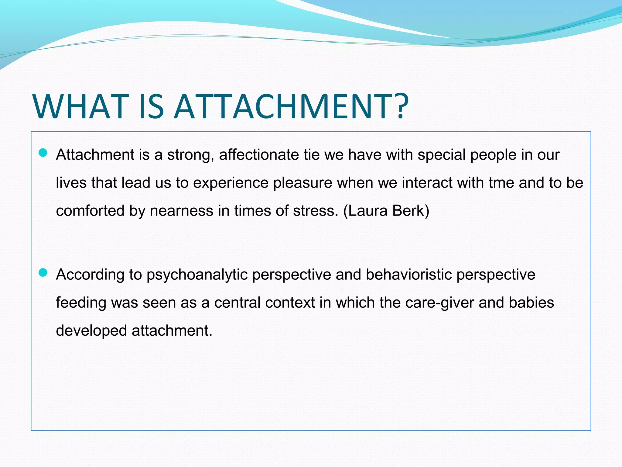 WHAT IS ATTACHMENT?
 Attachment is a strong, affectionate tie we have with special people in our
lives that lead us to experience pleasure when we interact with tme and to be
comforted by nearness in times of stress. (Laura Berk)
 According to psychoanalytic perspective and behavioristic perspective
feeding was seen as a central context in which the care-giver and babies
developed attachment.
 