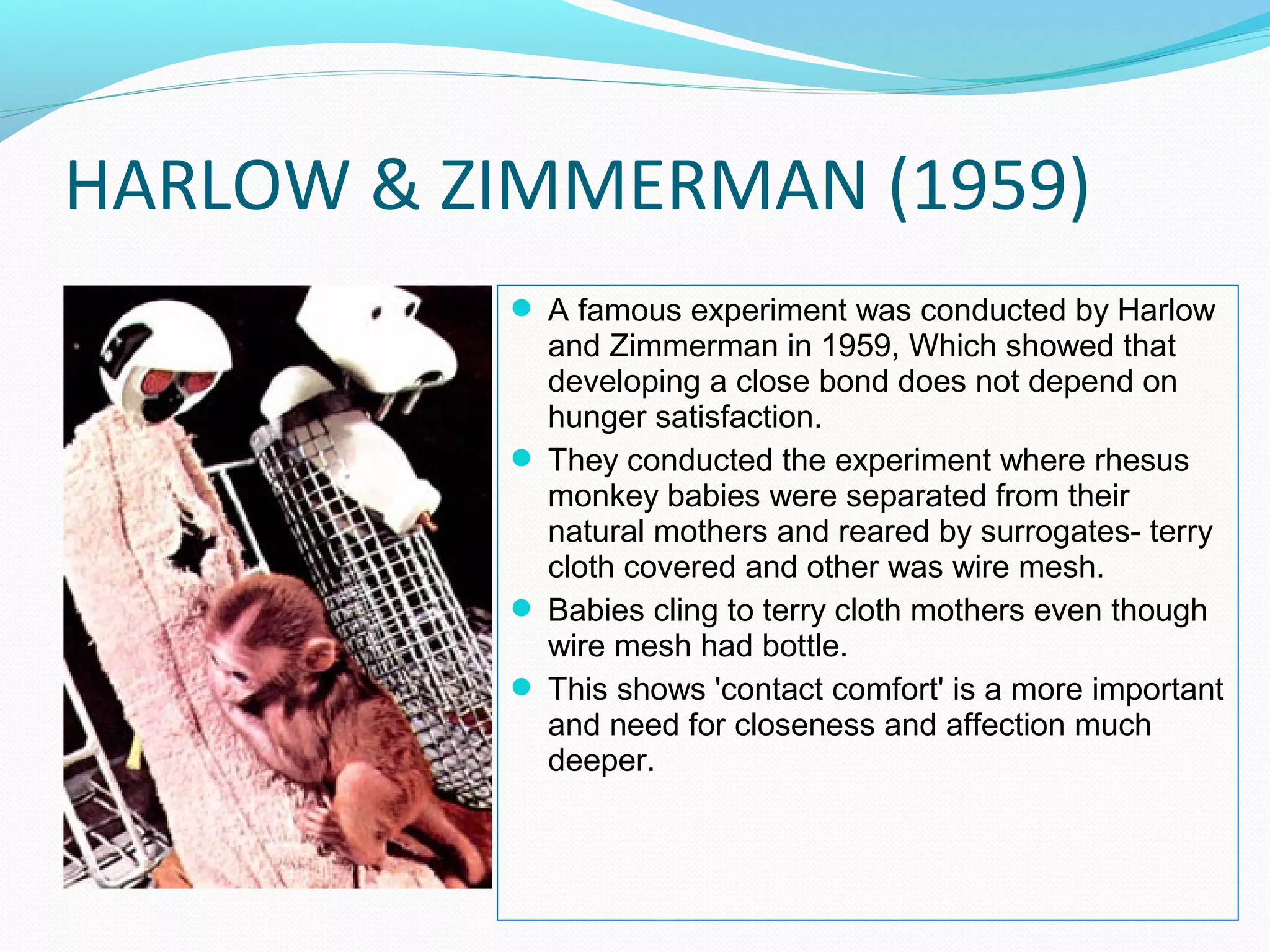 HARLOW & ZIMMERMAN (1959)
 A famous experiment was conducted by Harlow
and Zimmerman in 1959, Which showed that
developing a close bond does not depend on
hunger satisfaction.
 They conducted the experiment where rhesus
monkey babies were separated from their
natural mothers and reared by surrogates- terry
cloth covered and other was wire mesh.
 Babies cling to terry cloth mothers even though
wire mesh had bottle.
 This shows 'contact comfort' is a more important
and need for closeness and affection much
deeper.
 