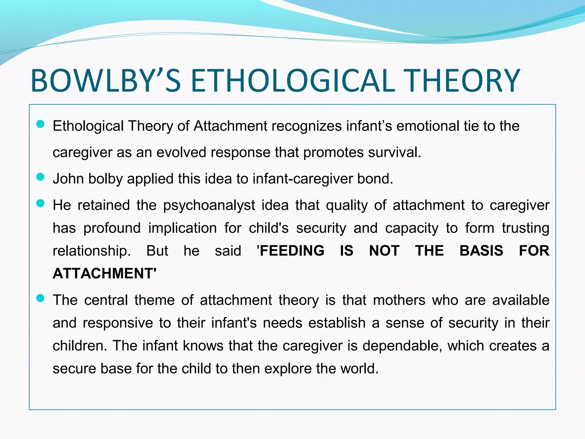 BOWLBY’S ETHOLOGICAL THEORY
 Ethological Theory of Attachment recognizes infant’s emotional tie to the
caregiver as an evolved response that promotes survival.
 John bolby applied this idea to infant-caregiver bond.
 He retained the psychoanalyst idea that quality of attachment to caregiver
has profound implication for child's security and capacity to form trusting
relationship. But he said 'FEEDING IS NOT THE BASIS FOR
ATTACHMENT'
 The central theme of attachment theory is that mothers who are available
and responsive to their infant's needs establish a sense of security in their
children. The infant knows that the caregiver is dependable, which creates a
secure base for the child to then explore the world.
 