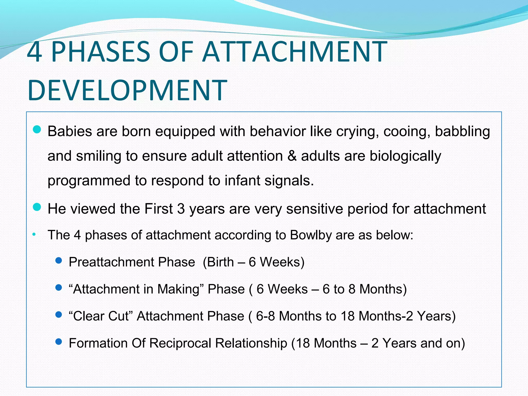 4 PHASES OF ATTACHMENT
DEVELOPMENT
Babies are born equipped with behavior like crying, cooing, babbling
and smiling to ensure adult attention & adults are biologically
programmed to respond to infant signals.
He viewed the First 3 years are very sensitive period for attachment
• The 4 phases of attachment according to Bowlby are as below:
 Preattachment Phase (Birth – 6 Weeks)
 “Attachment in Making” Phase ( 6 Weeks – 6 to 8 Months)
 “Clear Cut” Attachment Phase ( 6-8 Months to 18 Months-2 Years)
 Formation Of Reciprocal Relationship (18 Months – 2 Years and on)
 