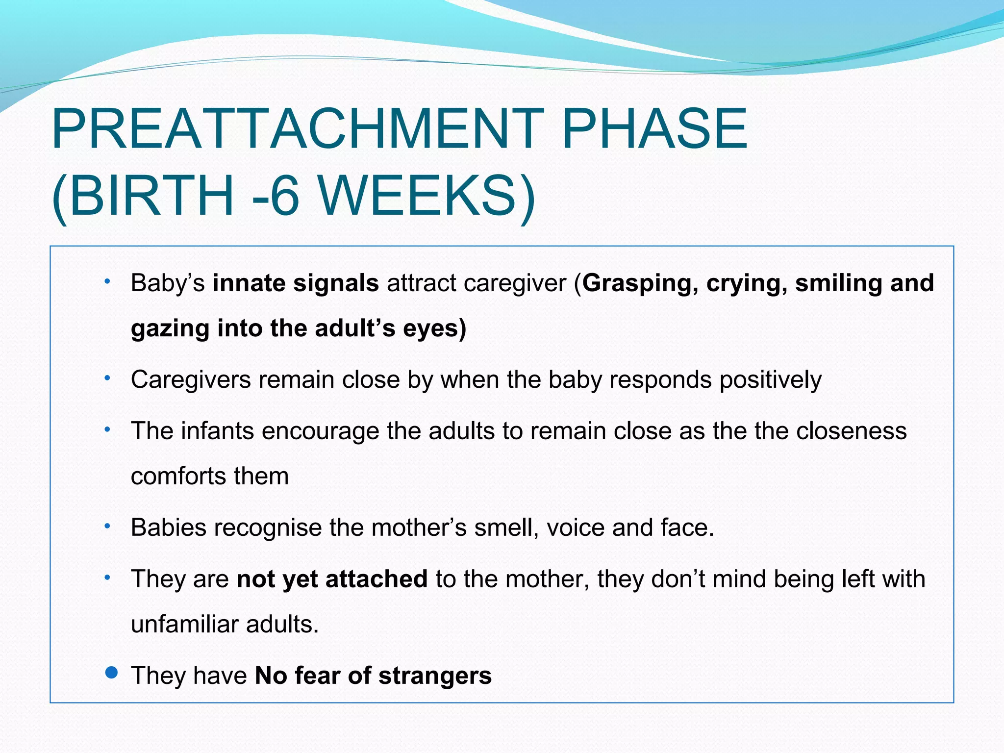 PREATTACHMENT PHASE
(BIRTH -6 WEEKS)
• Baby’s innate signals attract caregiver (Grasping, crying, smiling and
gazing into the adult’s eyes)
• Caregivers remain close by when the baby responds positively
• The infants encourage the adults to remain close as the the closeness
comforts them
• Babies recognise the mother’s smell, voice and face.
• They are not yet attached to the mother, they don’t mind being left with
unfamiliar adults.
 They have No fear of strangers
 