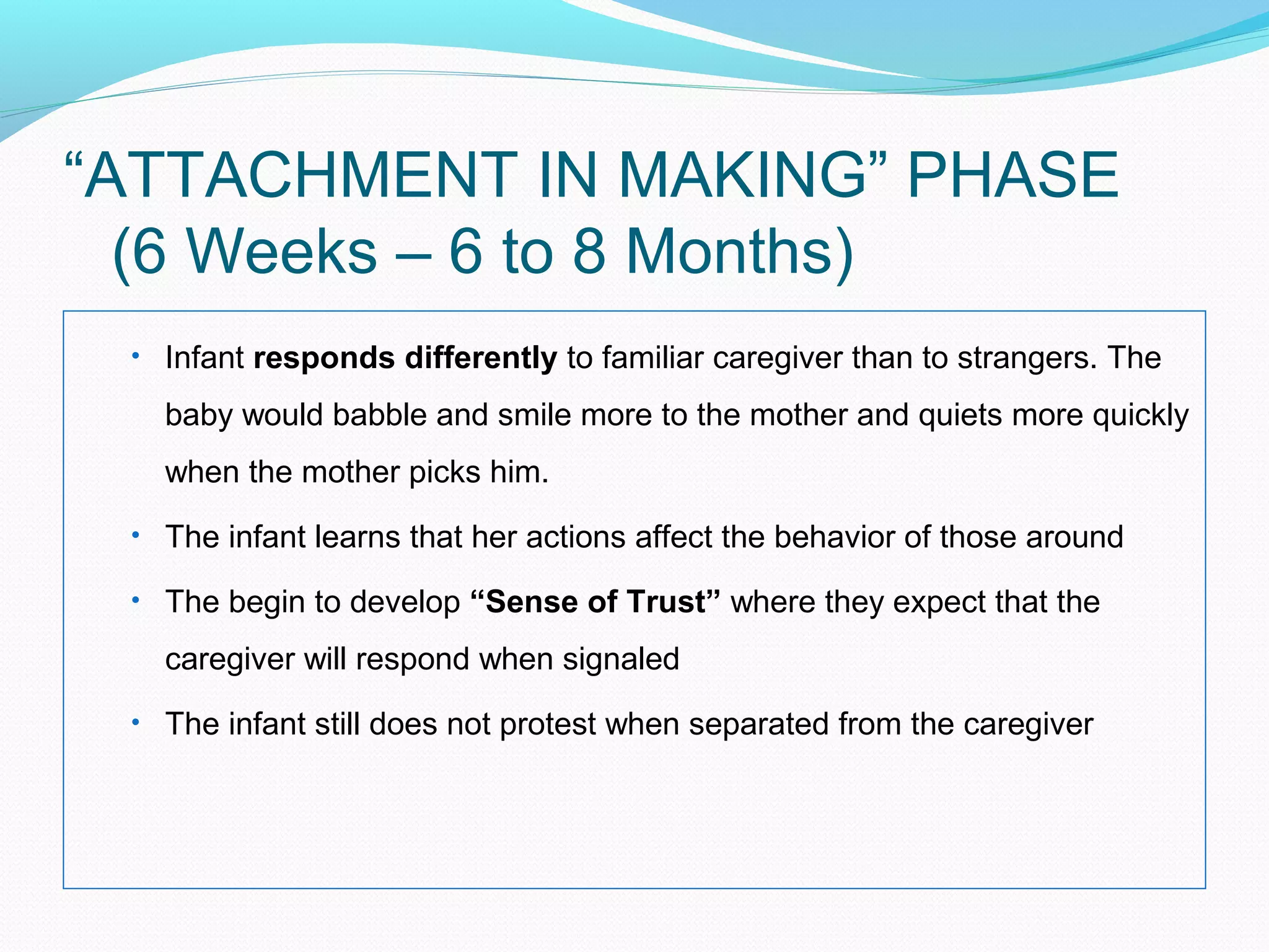 “ATTACHMENT IN MAKING” PHASE
(6 Weeks – 6 to 8 Months)
• Infant responds differently to familiar caregiver than to strangers. The
baby would babble and smile more to the mother and quiets more quickly
when the mother picks him.
• The infant learns that her actions affect the behavior of those around
• The begin to develop “Sense of Trust” where they expect that the
caregiver will respond when signaled
• The infant still does not protest when separated from the caregiver
 