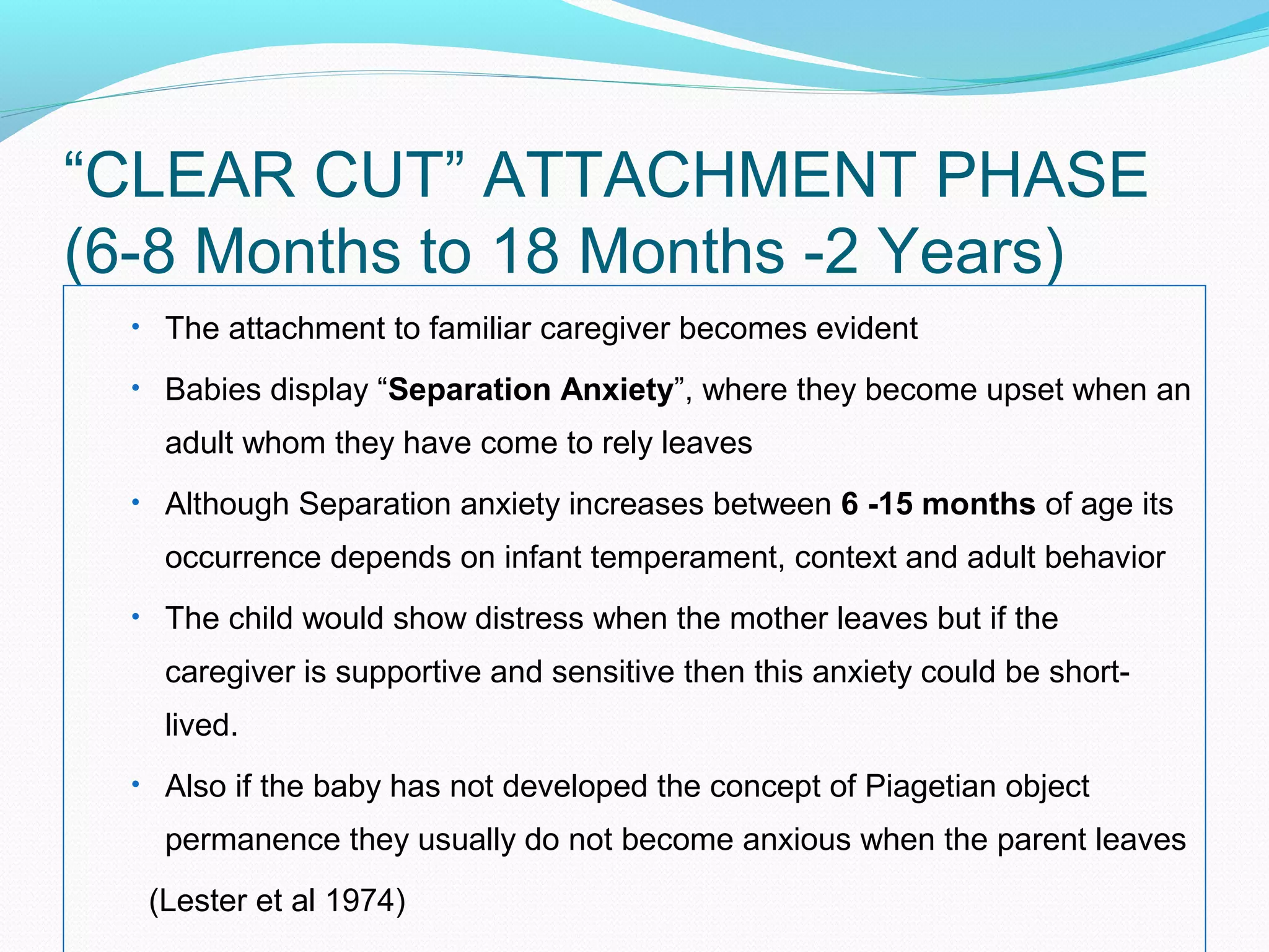 “CLEAR CUT” ATTACHMENT PHASE
(6-8 Months to 18 Months -2 Years)
• The attachment to familiar caregiver becomes evident
• Babies display “Separation Anxiety”, where they become upset when an
adult whom they have come to rely leaves
• Although Separation anxiety increases between 6 -15 months of age its
occurrence depends on infant temperament, context and adult behavior
• The child would show distress when the mother leaves but if the
caregiver is supportive and sensitive then this anxiety could be short-
lived.
• Also if the baby has not developed the concept of Piagetian object
permanence they usually do not become anxious when the parent leaves
(Lester et al 1974)
 