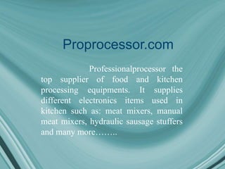 Proprocessor.com
Professionalprocessor the
top supplier of food and kitchen
processing equipments. It supplies
different electronics items used in
kitchen such as: meat mixers, manual
meat mixers, hydraulic sausage stuffers
and many more……..
 