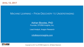 MACHINE LEARNING – FROM DISCOVERY TO UNDERSTANDING
Adrian Bowles, PhD

Founder, STORM Insights, Inc.

Lead Analyst, Aragon Research

info@storminsights.com
Copyright (c) 2017 by STORM Insights Inc. All Rights Reserved.
APRIL 13, 2017
 