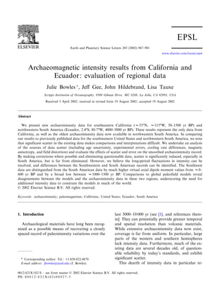 Archaeomagnetic intensity results from California and
Ecuador: evaluation of regional data
Julie Bowles Ã
, Je¡ Gee, John Hildebrand, Lisa Tauxe
Scripps Institution of Oceanography, 9500 Gilman Drive, MC 0208, La Jolla, CA 92093, USA
Received 5 April 2002; received in revised form 19 August 2002; accepted 19 August 2002
Abstract
We present new archaeointensity data for southeastern California (V33‡N, V115‡W, 50^1500 yr BP) and
northwestern South America (Ecuador, 2.4‡S, 80.7‡W, 4000^5000 yr BP). These results represent the only data from
California, as well as the oldest archaeointensity data now available in northwestern South America. In comparing
our results to previously published data for the southwestern United States and northwestern South America, we note
that significant scatter in the existing data makes comparisons and interpretations difficult. We undertake an analysis
of the sources of data scatter (including age uncertainty, experimental errors, cooling rate differences, magnetic
anisotropy, and field distortion) and evaluate the effects of scatter and error on the smoothed archaeointensity record.
By making corrections where possible and eliminating questionable data, scatter is significantly reduced, especially in
South America, but is far from eliminated. However, we believe the long-period fluctuations in intensity can be
resolved, and differences between the Southwestern and South American records can be identified. The Southwest
data are distinguished from the South American data by much higher virtual axial dipole moment values from V0^
600 yr BP and by a broad low between V1000^1500 yr BP. Comparisons to global paleofield models reveal
disagreements between the models and the archaeointensity data in these two regions, underscoring the need for
additional intensity data to constrain the models in much of the world.
ß 2002 Elsevier Science B.V. All rights reserved.
Keywords: archaeointensity; paleomagnetism; California; United States; Ecuador; South America
1. Introduction
Archaeological materials have long been recog-
nized as a possible means of recovering a closely
spaced record of paleointensity variations over the
last 5000^10 000 yr (see [1], and references there-
in]. They can potentially provide greater temporal
and spatial resolution than volcanic materials.
While extensive archaeointensity data now exist,
coverage is far from uniform. In particular, large
parts of the western and southern hemispheres
lack intensity data. Furthermore, much of the ex-
isting data are several decades old, of question-
able reliability by today’s standards, and exhibit
signi¢cant scatter.
This dearth of intensity data in particular re-
0012-821X / 02 / $ ^ see front matter ß 2002 Elsevier Science B.V. All rights reserved.
PII: S 0 0 1 2 - 8 2 1 X ( 0 2 ) 0 0 9 2 7 - 5
* Corresponding author. Tel.: +1-858-822-4879.
E-mail address: jbowles@ucsd.edu (J. Bowles).
EPSL 6408 21-10-02
Earth and Planetary Science Letters 203 (2002) 967^981
www.elsevier.com/locate/epsl
 
