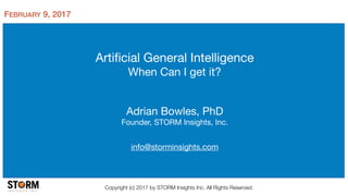 Artiﬁcial General Intelligence

When Can I get it?
Adrian Bowles, PhD

Founder, STORM Insights, Inc.

info@storminsights.com
Copyright (c) 2017 by STORM Insights Inc. All Rights Reserved.
FEBRUARY 9, 2017
 