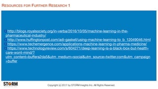 Copyright (c) 2017 by STORM Insights Inc. All Rights Reserved.
RESOURCES FOR FURTHER RESEARCH 1
http://blogs.royalsociety.org/in-verba/2016/10/05/machine-learning-in-the-
pharmaceutical-industry/

http://www.huﬃngtonpost.com/adi-gaskell/using-machine-learning-to_b_12049046.html

https://www.techemergence.com/applications-machine-learning-in-pharma-medicine/

https://www.technologyreview.com/s/604271/deep-learning-is-a-black-box-but-health-
care-wont-mind/?
utm_content=buﬀera2da5&utm_medium=social&utm_source=twitter.com&utm_campaign
=buﬀer
 