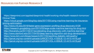 Copyright (c) 2017 by STORM Insights Inc. All Rights Reserved.
RESOURCES FOR FURTHER RESEARCH 2
https://deepmind.com/applied/deepmind-health/working-nhs/health-research-tomorrow/
Clinical Trials

https://cloud.google.com/blog/big-data/2017/03/using-machine-learning-for-insurance-
pricing-optimization

http://news.mit.edu/2016/faster-gene-expression-proﬁling-drug-discovery-0128

https://research.googleblog.com/2015/03/large-scale-machine-learning-for-drug.html

http://thevarsity.ca/2017/02/27/accelerating-drug-discovery-with-machine-learning/

http://news.stanford.edu/2017/04/03/deep-learning-algorithm-aid-drug-development/

https://www.ibm.com/blogs/research/2017/04/spotting-diabetic-retinopathy/

http://ijarcet.org/wp-content/uploads/IJARCET-VOL-4-ISSUE-12-4415-4419.pdf

http://ijarcet.org/wp-content/uploads/IJARCET-VOL-4-ISSUE-12-4415-4419.pdf
 
