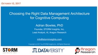Choosing the Right Data Management Architecture

for Cognitive Computing

Adrian Bowles, PhD

Founder, STORM Insights, Inc.

Lead Analyst, AI, Aragon Research

info@storminsights.com
Copyright (c) 2017 by STORM Insights Inc. All Rights Reserved.
OCTOBER 12, 2017
 