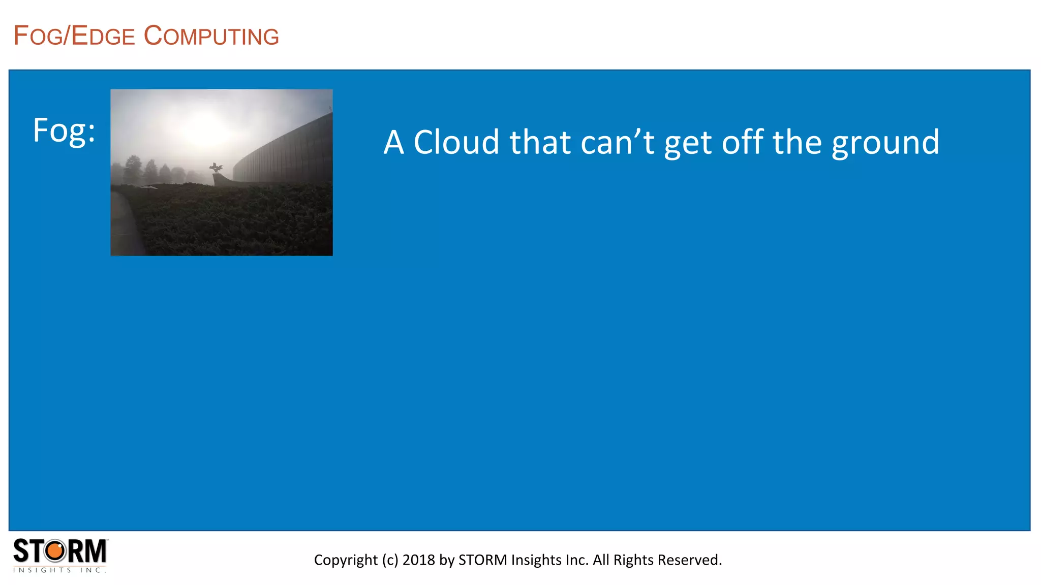 Fog:
FOG/EDGE COMPUTING
Copyright (c) 2018 by STORM Insights Inc. All Rights Reserved.
A Cloud that can’t get off the ground
 