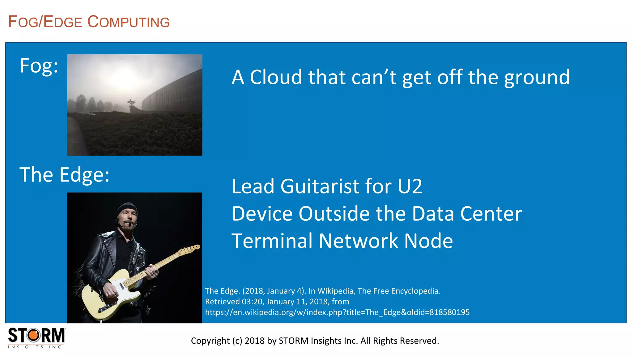Fog:
The Edge:
FOG/EDGE COMPUTING
Copyright (c) 2018 by STORM Insights Inc. All Rights Reserved.
A Cloud that can’t get off the ground
Lead Guitarist for U2
Device Outside the Data Center
Terminal Network Node
The Edge. (2018, January 4). In Wikipedia, The Free Encyclopedia.
Retrieved 03:20, January 11, 2018, from
https://en.wikipedia.org/w/index.php?title=The_Edge&oldid=818580195
 