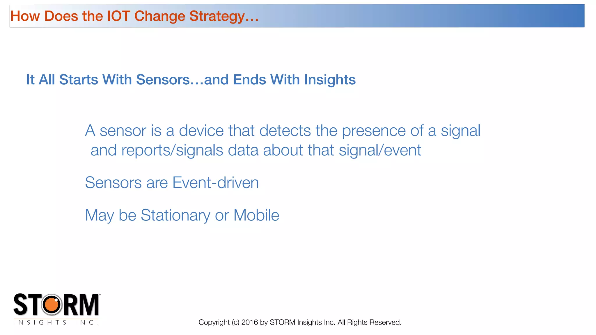 It All Starts With Sensors…and Ends With Insights
Copyright (c) 2016 by STORM Insights Inc. All Rights Reserved.
A sensor is a device that detects the presence of a signal
and reports/signals data about that signal/event
Sensors are Event-driven
May be Stationary or Mobile
How Does the IOT Change Strategy…
 