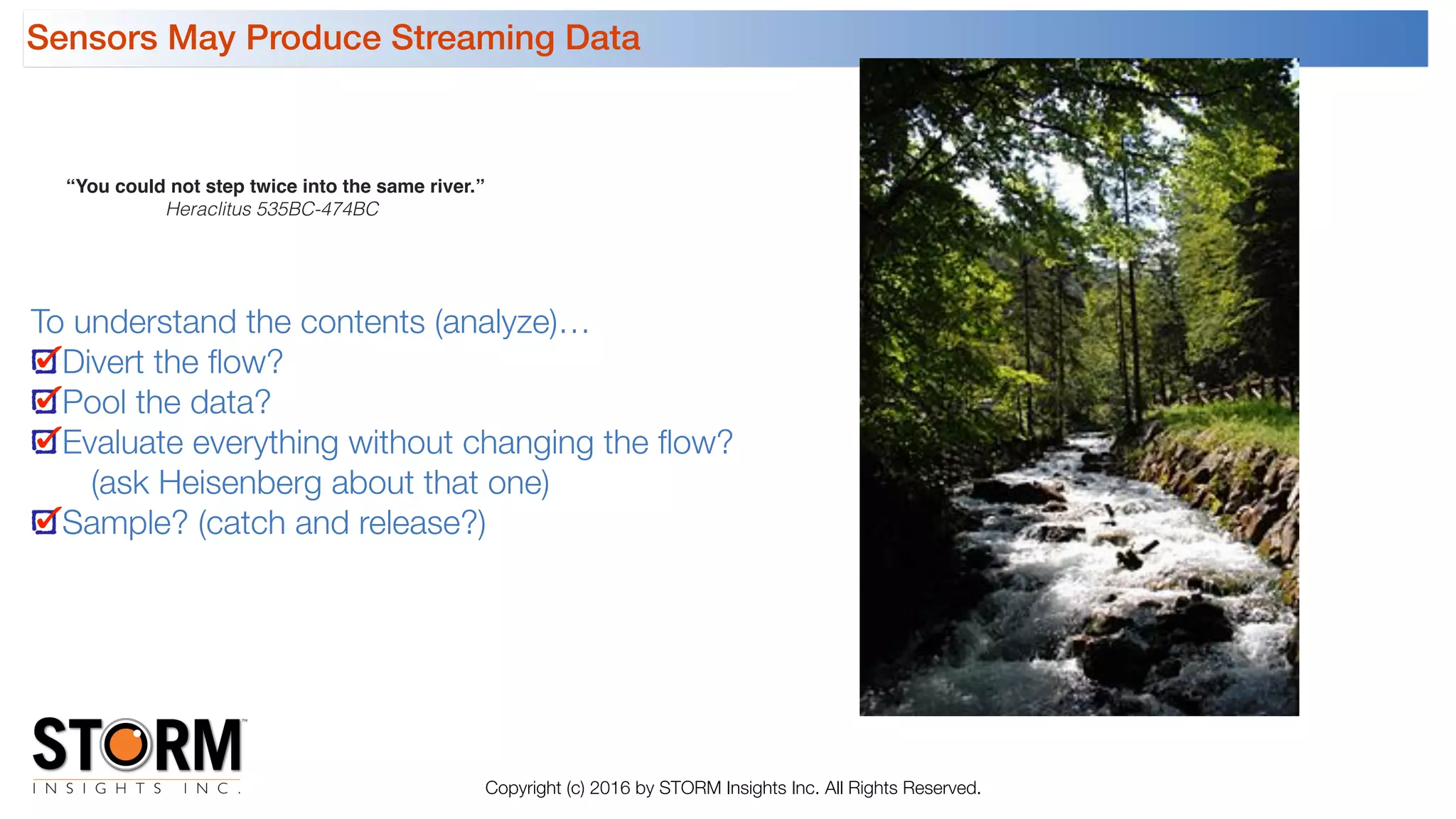 Sensors May Produce Streaming Data
Copyright (c) 2016 by STORM Insights Inc. All Rights Reserved.
“You could not step twice into the same river.”
Heraclitus 535BC-474BC
To understand the contents (analyze)…
Divert the ﬂow?
Pool the data?
Evaluate everything without changing the ﬂow?  
(ask Heisenberg about that one)
Sample? (catch and release?)
 