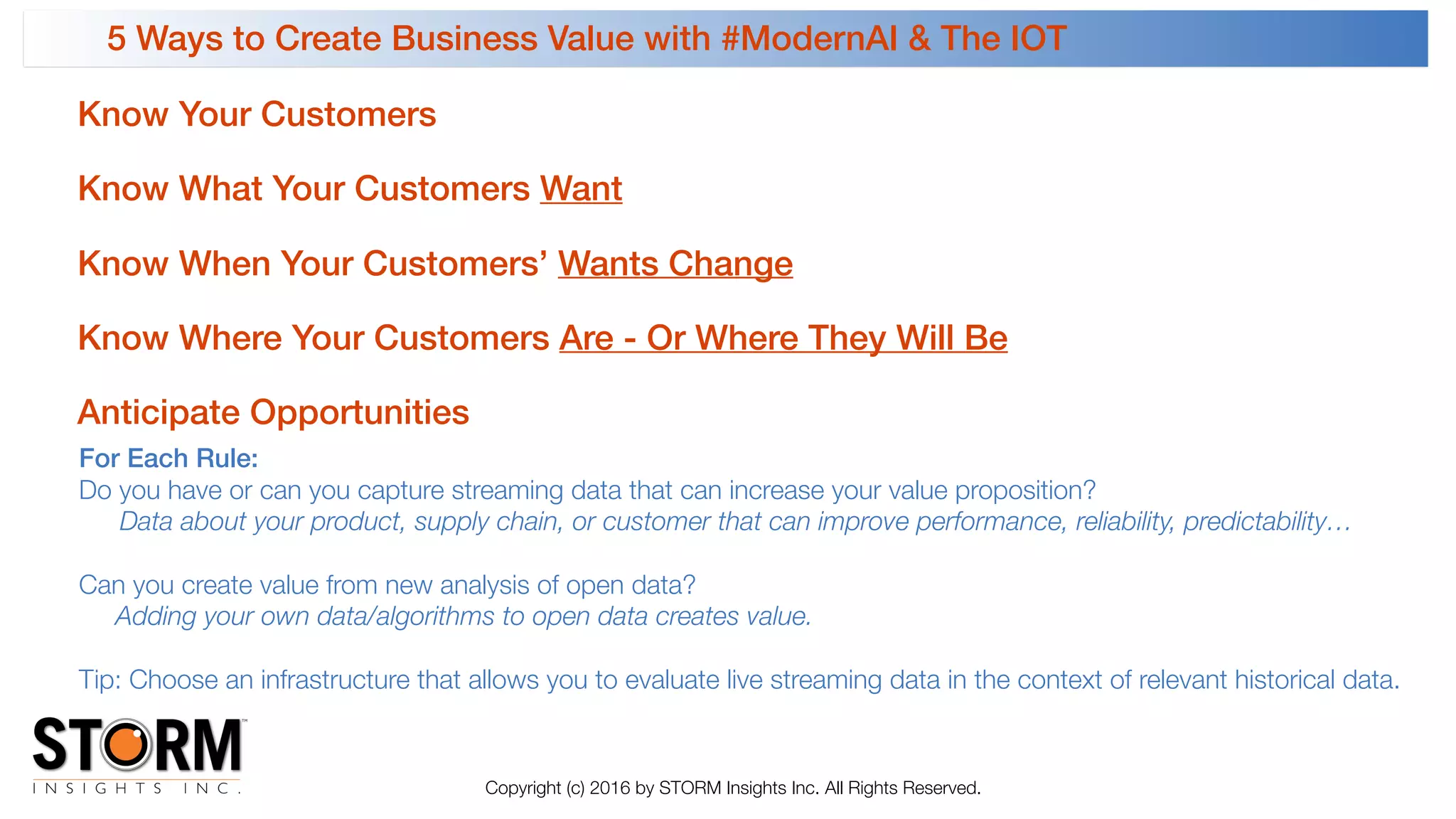5 Ways to Create Business Value with #ModernAI & The IOT 
Copyright (c) 2016 by STORM Insights Inc. All Rights Reserved.
Know Where Your Customers Are - Or Where They Will Be
Know What Your Customers Want
Know When Your Customers’ Wants Change
Know Your Customers
Anticipate Opportunities
For Each Rule:
Do you have or can you capture streaming data that can increase your value proposition?
Data about your product, supply chain, or customer that can improve performance, reliability, predictability…
Can you create value from new analysis of open data?
Adding your own data/algorithms to open data creates value.
Tip: Choose an infrastructure that allows you to evaluate live streaming data in the context of relevant historical data.
 
