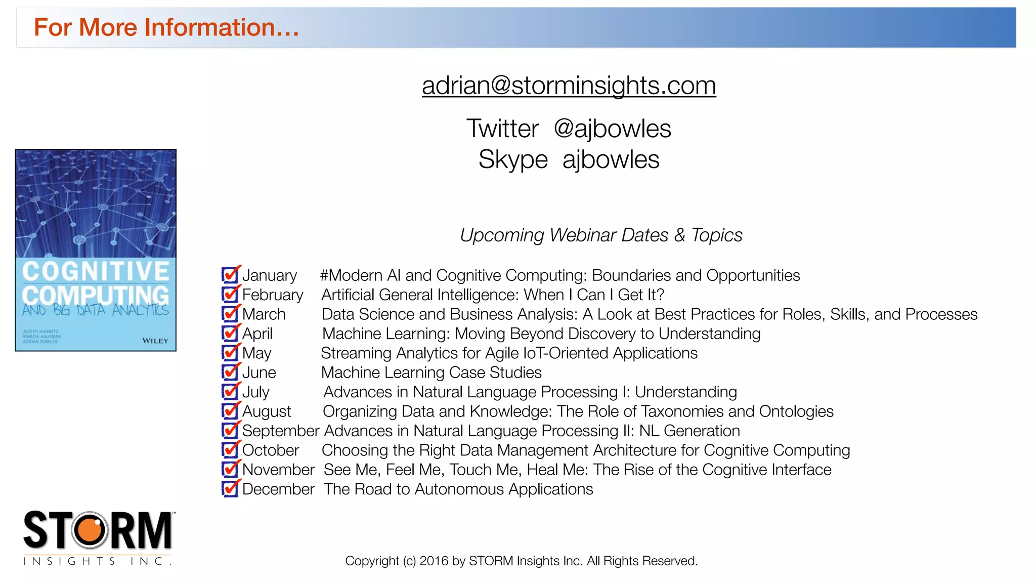 adrian@storminsights.com
Twitter @ajbowles
Skype ajbowles
Upcoming Webinar Dates & Topics
January #Modern AI and Cognitive Computing: Boundaries and Opportunities
February Artiﬁcial General Intelligence: When I Can I Get It?
March Data Science and Business Analysis: A Look at Best Practices for Roles, Skills, and Processes
April Machine Learning: Moving Beyond Discovery to Understanding
May Streaming Analytics for Agile IoT-Oriented Applications
June Machine Learning Case Studies
July Advances in Natural Language Processing I: Understanding
August Organizing Data and Knowledge: The Role of Taxonomies and Ontologies
September Advances in Natural Language Processing II: NL Generation
October Choosing the Right Data Management Architecture for Cognitive Computing
November See Me, Feel Me, Touch Me, Heal Me: The Rise of the Cognitive Interface
December The Road to Autonomous Applications
For More Information…
Copyright (c) 2016 by STORM Insights Inc. All Rights Reserved.
 