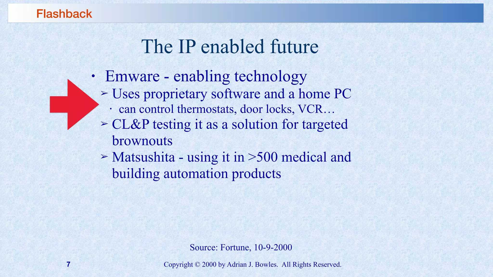 7 Copyright © 2000 by Adrian J. Bowles. All Rights Reserved.
The IP enabled future
• Emware - enabling technology
➢ Uses proprietary software and a home PC
• can control thermostats, door locks, VCR…
➢ CL&P testing it as a solution for targeted
brownouts
➢ Matsushita - using it in >500 medical and
building automation products
Source: Fortune, 10-9-2000
Flashback
 
