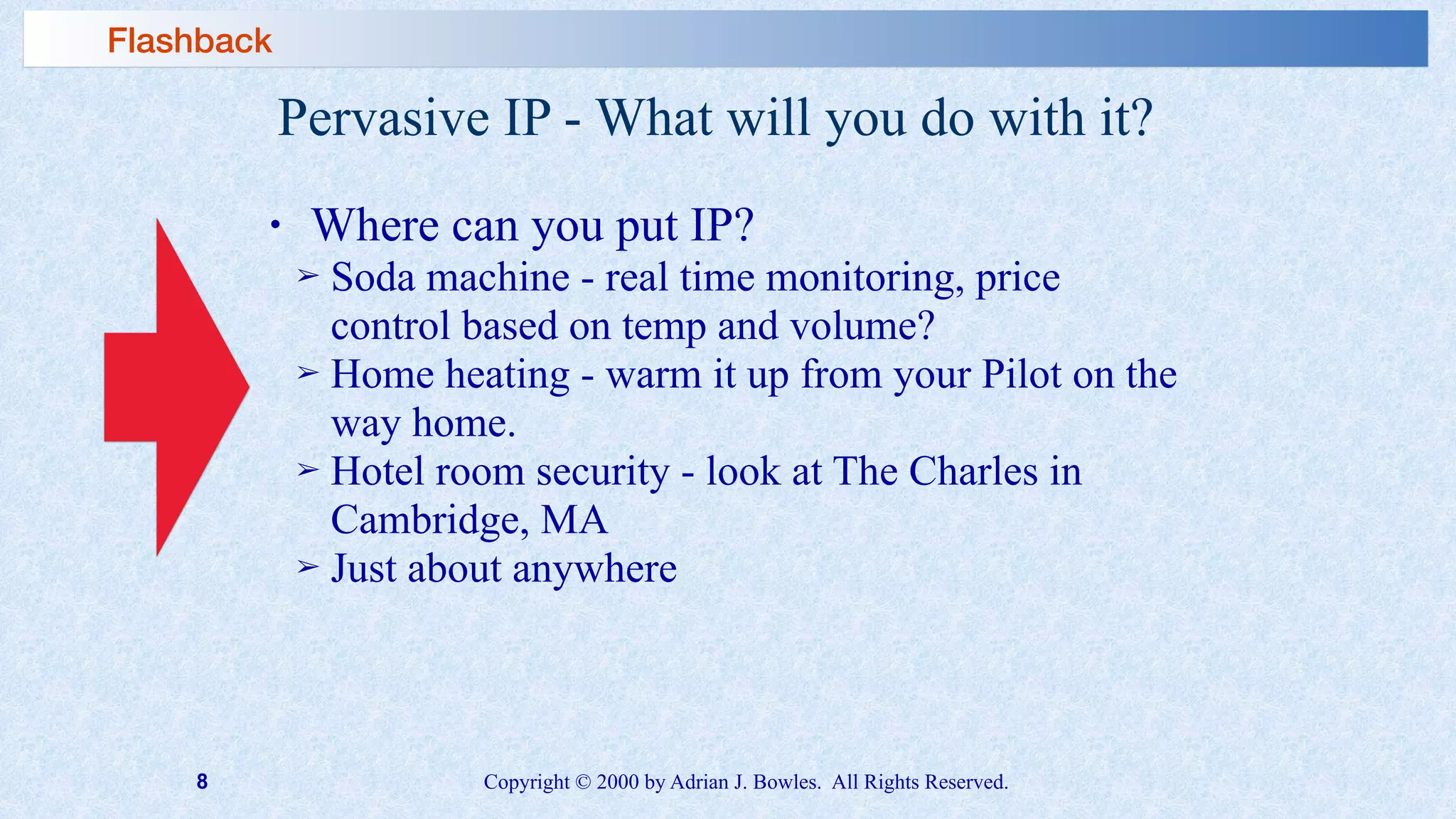 8 Copyright © 2000 by Adrian J. Bowles. All Rights Reserved.
Pervasive IP - What will you do with it?
• Where can you put IP?
➢ Soda machine - real time monitoring, price
control based on temp and volume?
➢ Home heating - warm it up from your Pilot on the
way home.
➢ Hotel room security - look at The Charles in
Cambridge, MA
➢ Just about anywhere
Flashback
 