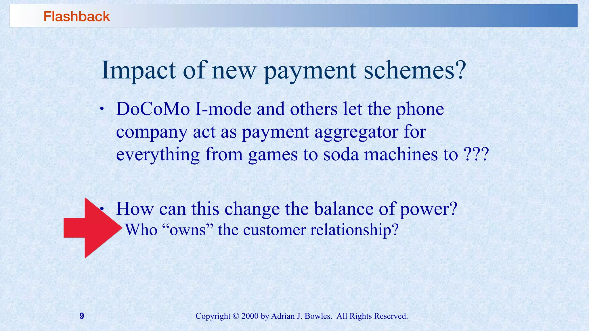 9 Copyright © 2000 by Adrian J. Bowles. All Rights Reserved.
Impact of new payment schemes?
• DoCoMo I-mode and others let the phone
company act as payment aggregator for
everything from games to soda machines to ???
• How can this change the balance of power?
➢ Who “owns” the customer relationship?
Flashback
 