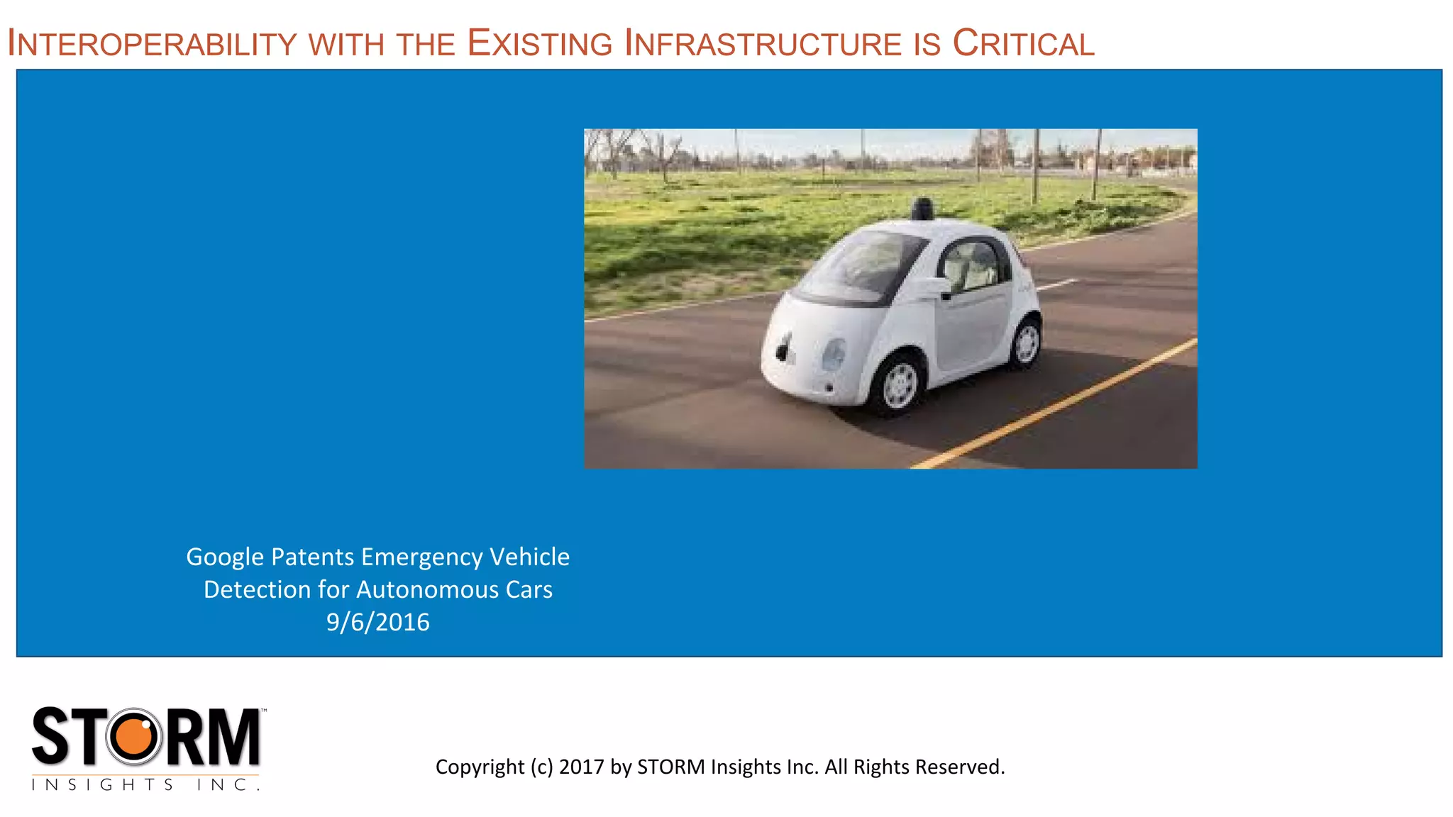 Google Patents Emergency Vehicle
Detection for Autonomous Cars
9/6/2016
INTEROPERABILITY WITH THE EXISTING INFRASTRUCTURE IS CRITICAL
Copyright (c) 2017 by STORM Insights Inc. All Rights Reserved.
 