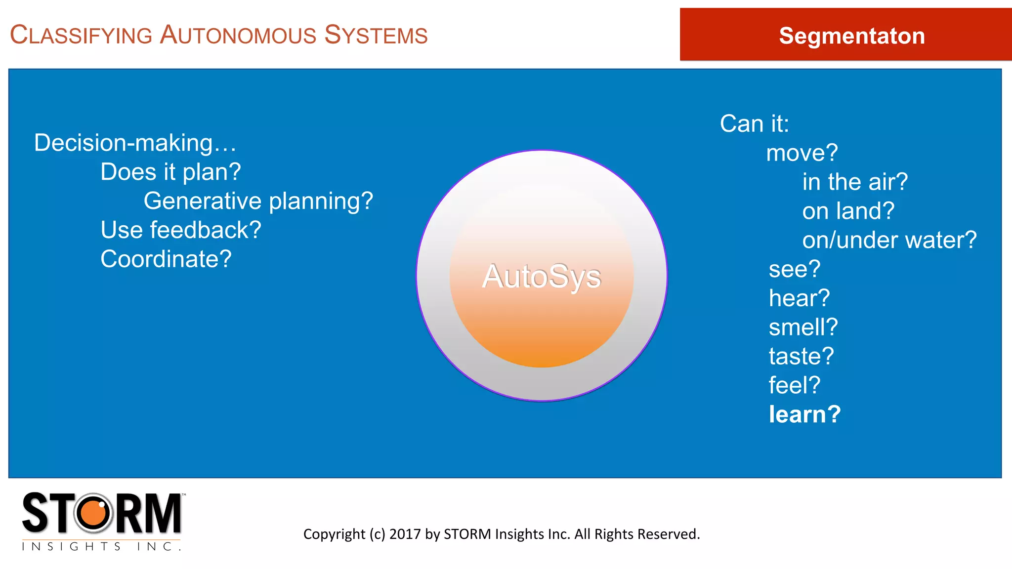 AutoSys
Decision-making…
Does it plan?
Generative planning?
Use feedback?
Coordinate?
Can it:
move?
in the air?
on land?
on/under water?
see?
hear?
smell?
taste?
feel?
learn?
CLASSIFYING AUTONOMOUS SYSTEMS
Copyright (c) 2017 by STORM Insights Inc. All Rights Reserved.
Segmentaton
 